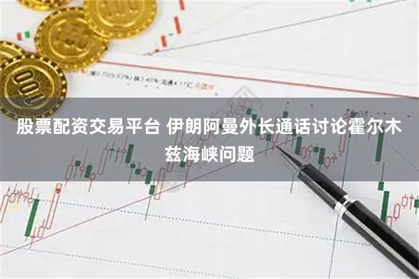股票配资交易平台 伊朗阿曼外长通话讨论霍尔木兹海峡问题