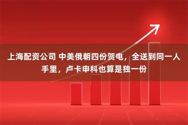 上海配资公司 中美俄朝四份贺电，全送到同一人手里，卢卡申科也算是独一份