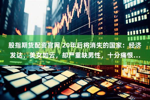 股指期货配资官网 20年后将消失的国家：经济发达，美女如云，却严重缺男性，十分痛恨…