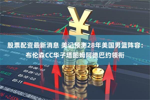 股票配资最新消息 美记预测28年美国男篮阵容：布伦森CC华子塔图姆阿德巴约领衔