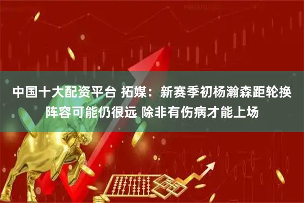 中国十大配资平台 拓媒:新赛季初杨瀚森距轮换阵容可能仍很远 除非有伤病才能上场