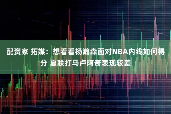 配资家 拓媒:想看看杨瀚森面对NBA内线如何得分 夏联打马卢阿奇表现较差