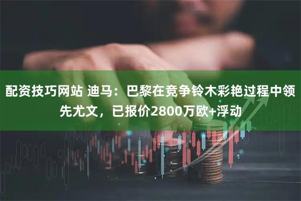 配资技巧网站 迪马：巴黎在竞争铃木彩艳过程中领先尤文，已报价2800万欧+浮动