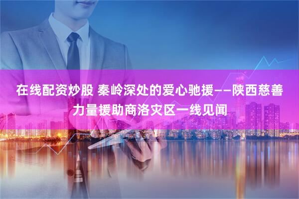 在线配资炒股 秦岭深处的爱心驰援——陕西慈善力量援助商洛灾区一线见闻