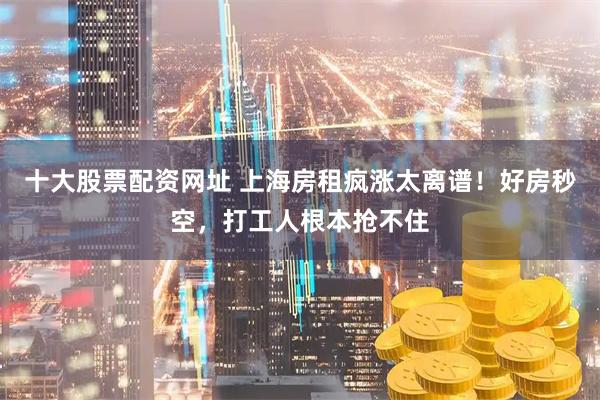 十大股票配资网址 上海房租疯涨太离谱！好房秒空，打工人根本抢不住